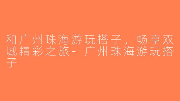和广州珠海游玩搭子，畅享双城精彩之旅-广州珠海游玩搭子