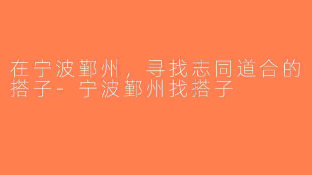 在宁波鄞州，寻找志同道合的搭子-宁波鄞州找搭子