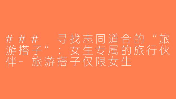 ### 寻找志同道合的“旅游搭子”：女生专属的旅行伙伴-旅游搭子仅限女生