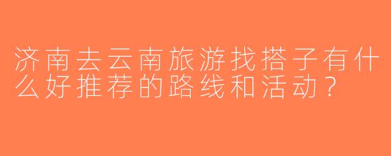 济南去云南旅游找搭子有什么好推荐的路线和活动？