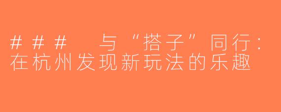 ### 与“搭子”同行：在杭州发现新玩法的乐趣