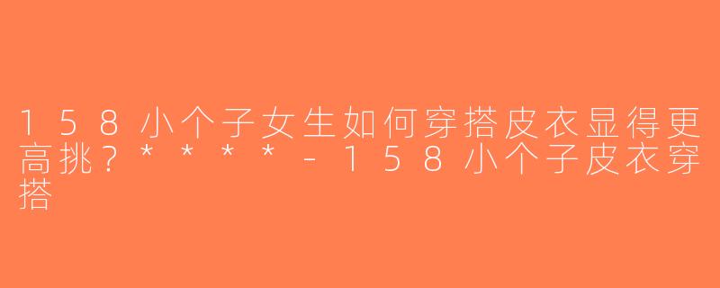 158小个子女生如何穿搭皮衣显得更高挑？****-158小个子皮衣穿搭