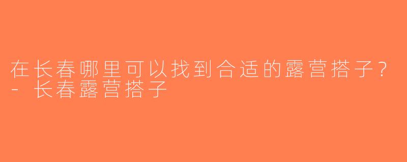在长春哪里可以找到合适的露营搭子？-长春露营搭子