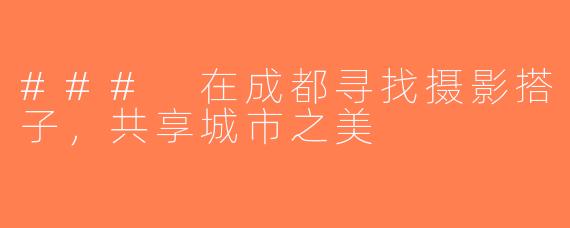 ### 在成都寻找摄影搭子，共享城市之美