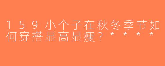 159小个子在秋冬季节如何穿搭显高显瘦？****
