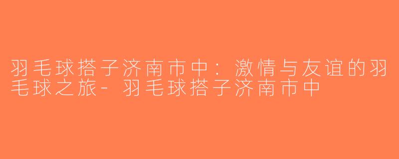 羽毛球搭子济南市中：激情与友谊的羽毛球之旅-羽毛球搭子济南市中