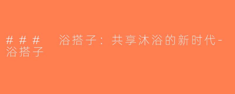 ### 浴搭子：共享沐浴的新时代-浴搭子