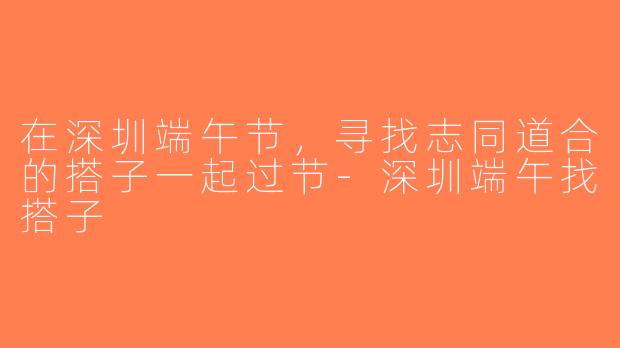 在深圳端午节，寻找志同道合的搭子一起过节-深圳端午找搭子