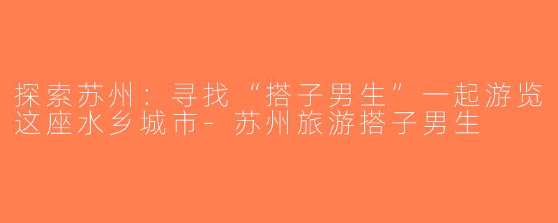 探索苏州：寻找“搭子男生”一起游览这座水乡城市-苏州旅游搭子男生