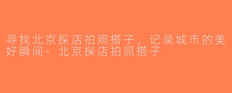 寻找北京探店拍照搭子，记录城市的美好瞬间-北京探店拍照搭子
