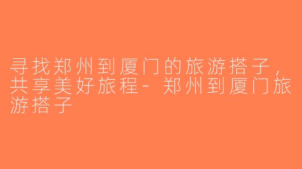 寻找郑州到厦门的旅游搭子，共享美好旅程-郑州到厦门旅游搭子