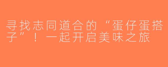 寻找志同道合的“蛋仔蛋搭子”！一起开启美味之旅