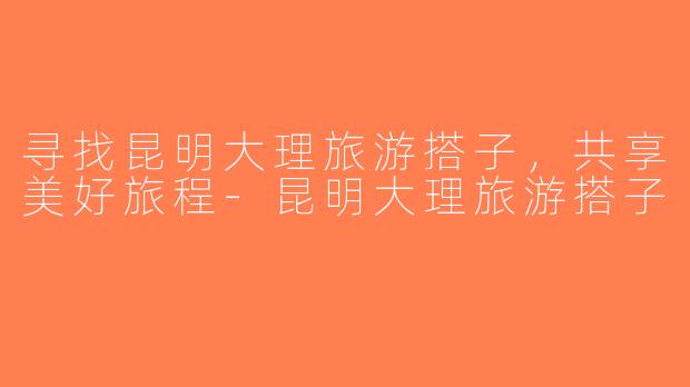 寻找昆明大理旅游搭子，共享美好旅程-昆明大理旅游搭子