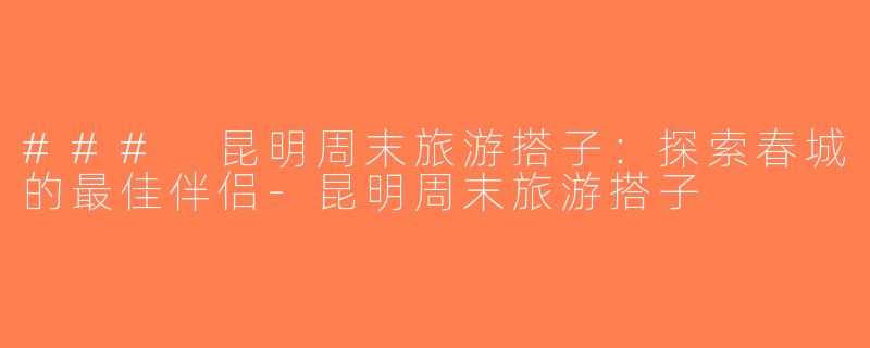 ### 昆明周末旅游搭子：探索春城的最佳伴侣-昆明周末旅游搭子