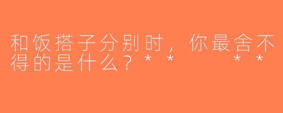 和饭搭子分别时，你最舍不得的是什么？**  **