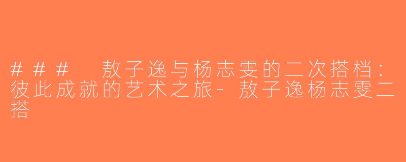 ### 敖子逸与杨志雯的二次搭档：彼此成就的艺术之旅-敖子逸杨志雯二搭