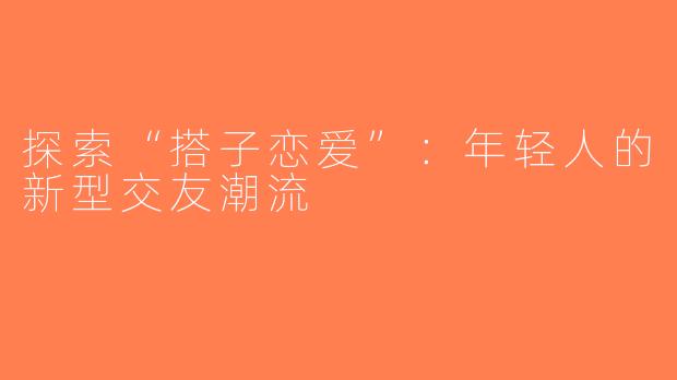 探索“搭子恋爱”：年轻人的新型交友潮流