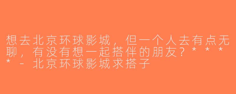 想去北京环球影城，但一个人去有点无聊，有没有想一起搭伴的朋友？****-北京环球影城求搭子