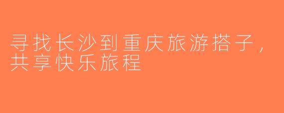 寻找长沙到重庆旅游搭子，共享快乐旅程