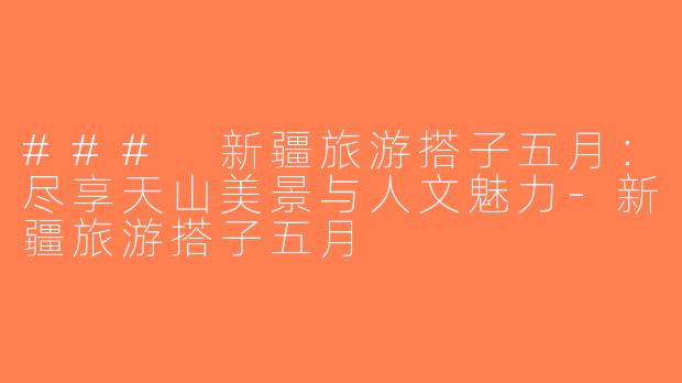 ### 新疆旅游搭子五月：尽享天山美景与人文魅力-新疆旅游搭子五月