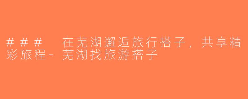 ### 在芜湖邂逅旅行搭子，共享精彩旅程-芜湖找旅游搭子