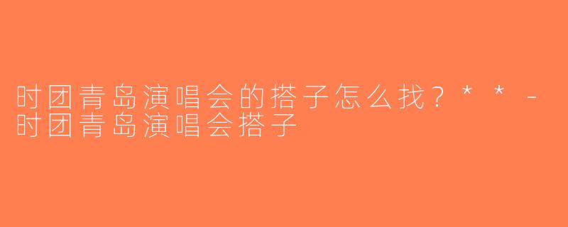 时团青岛演唱会的搭子怎么找？**-时团青岛演唱会搭子