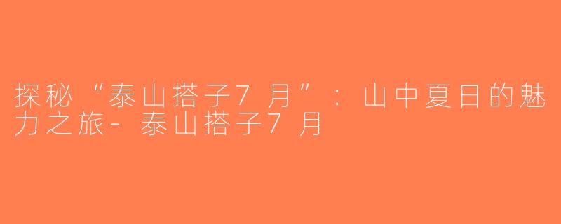 探秘“泰山搭子7月”：山中夏日的魅力之旅-泰山搭子7月