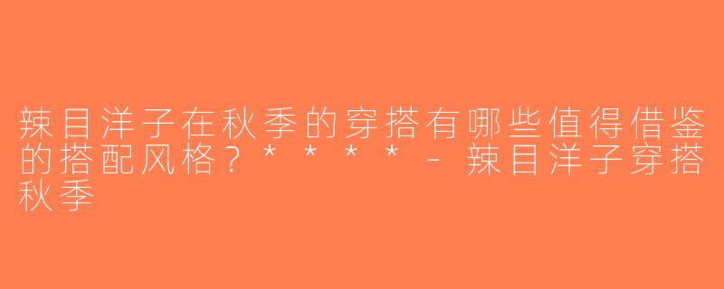 辣目洋子在秋季的穿搭有哪些值得借鉴的搭配风格？****-辣目洋子穿搭秋季