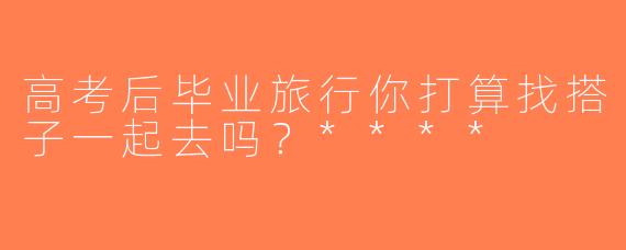 高考后毕业旅行你打算找搭子一起去吗？****