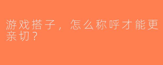 游戏搭子，怎么称呼才能更亲切？