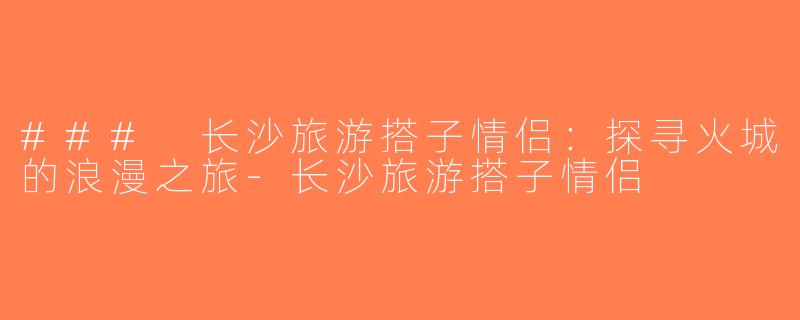 ### 长沙旅游搭子情侣：探寻火城的浪漫之旅-长沙旅游搭子情侣