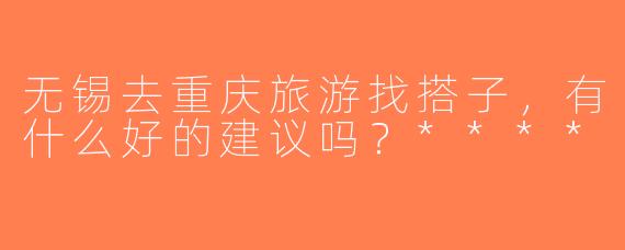 无锡去重庆旅游找搭子，有什么好的建议吗？****