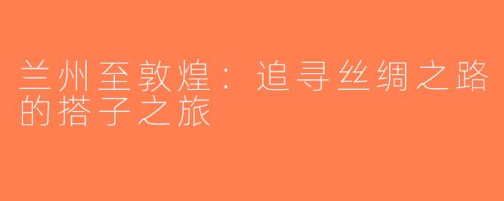 兰州至敦煌：追寻丝绸之路的搭子之旅