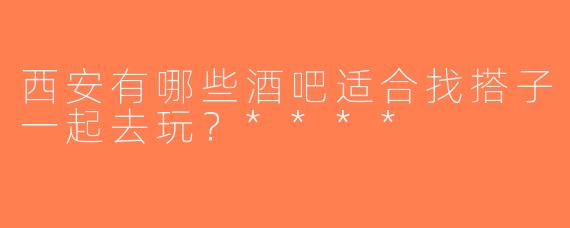 西安有哪些酒吧适合找搭子一起去玩？****