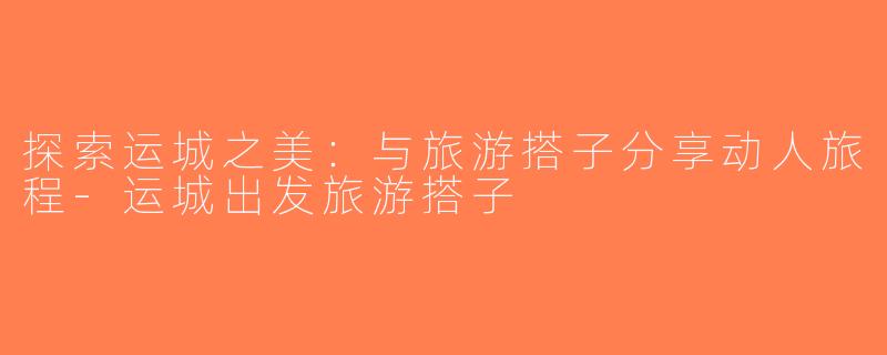 探索运城之美：与旅游搭子分享动人旅程-运城出发旅游搭子