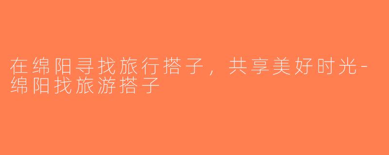 在绵阳寻找旅行搭子，共享美好时光-绵阳找旅游搭子