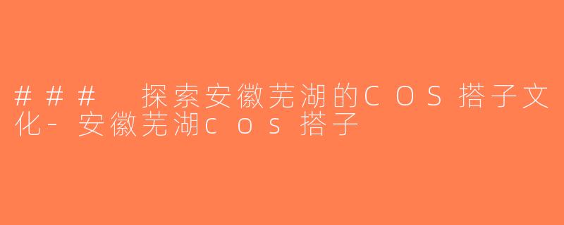 ### 探索安徽芜湖的COS搭子文化-安徽芜湖cos搭子