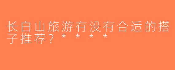 长白山旅游有没有合适的搭子推荐？****