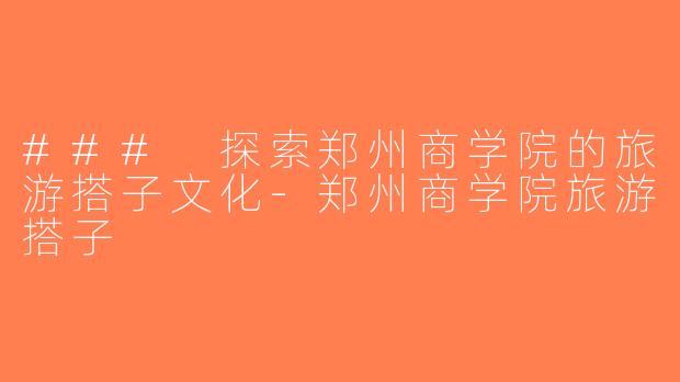 ### 探索郑州商学院的旅游搭子文化-郑州商学院旅游搭子
