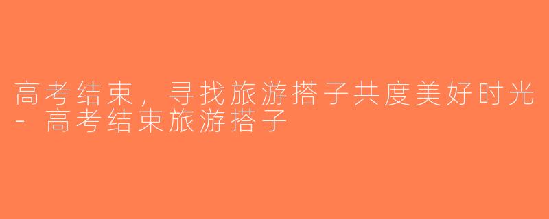 高考结束，寻找旅游搭子共度美好时光-高考结束旅游搭子