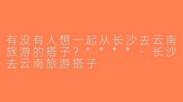 有没有人想一起从长沙去云南旅游的搭子？****-长沙去云南旅游搭子