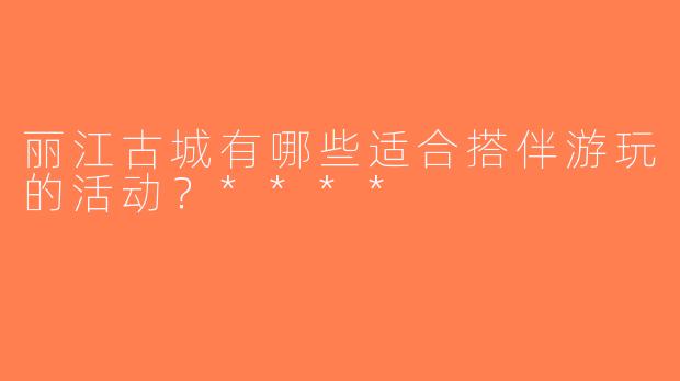 丽江古城有哪些适合搭伴游玩的活动？****