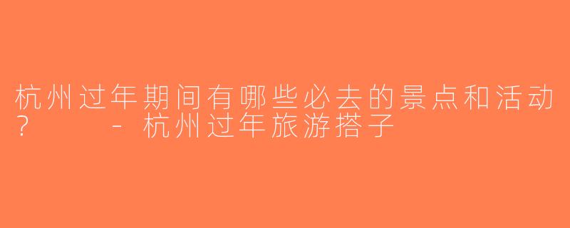 杭州过年期间有哪些必去的景点和活动？  -杭州过年旅游搭子