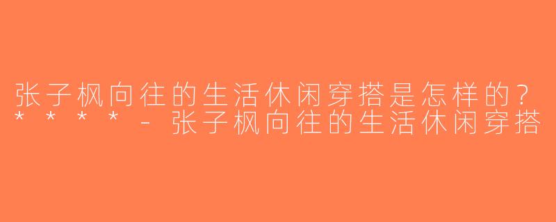 张子枫向往的生活休闲穿搭是怎样的？****-张子枫向往的生活休闲穿搭