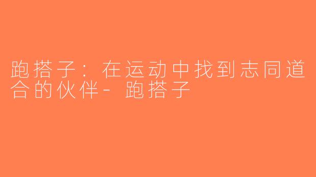 跑搭子：在运动中找到志同道合的伙伴-跑搭子