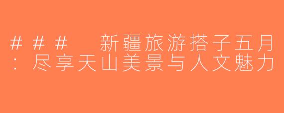 ### 新疆旅游搭子五月：尽享天山美景与人文魅力