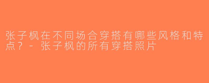 张子枫在不同场合穿搭有哪些风格和特点？-张子枫的所有穿搭照片