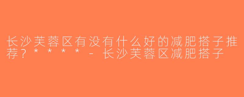 长沙芙蓉区有没有什么好的减肥搭子推荐？****-长沙芙蓉区减肥搭子