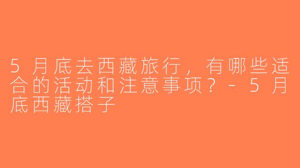 5月底去西藏旅行，有哪些适合的活动和注意事项？-5月底西藏搭子