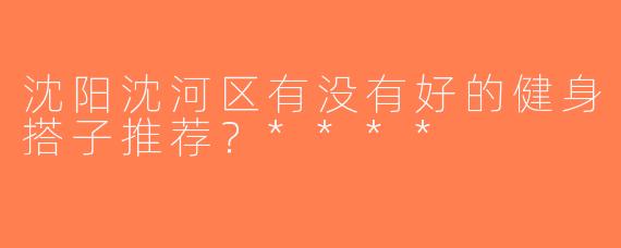 沈阳沈河区有没有好的健身搭子推荐？****